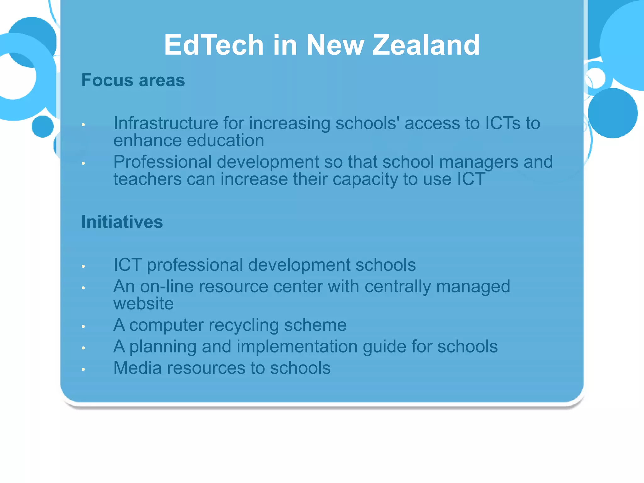 Focus areas
• Infrastructure for increasing schools' access to ICTs to
enhance education
• Professional development so that school managers and
teachers can increase their capacity to use ICT
Initiatives
• ICT professional development schools
• An on-line resource center with centrally managed
website
• A computer recycling scheme
• A planning and implementation guide for schools
• Media resources to schools
EdTech in New Zealand
 