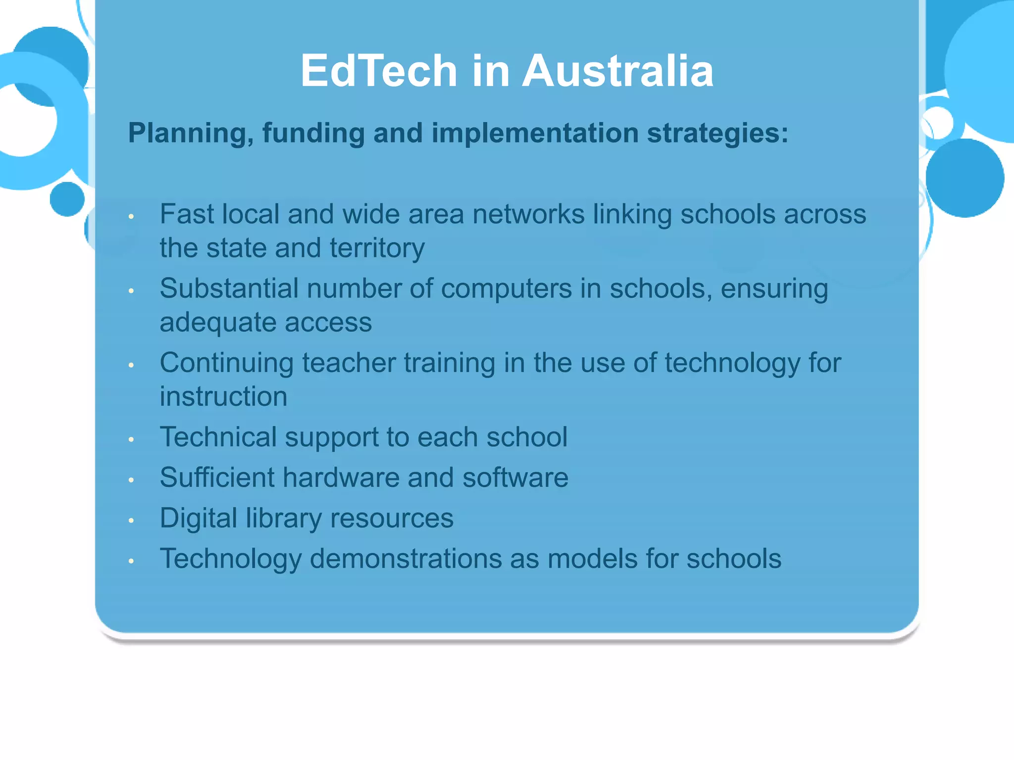 Planning, funding and implementation strategies:
• Fast local and wide area networks linking schools across
the state and territory
• Substantial number of computers in schools, ensuring
adequate access
• Continuing teacher training in the use of technology for
instruction
• Technical support to each school
• Sufficient hardware and software
• Digital library resources
• Technology demonstrations as models for schools
EdTech in Australia
 