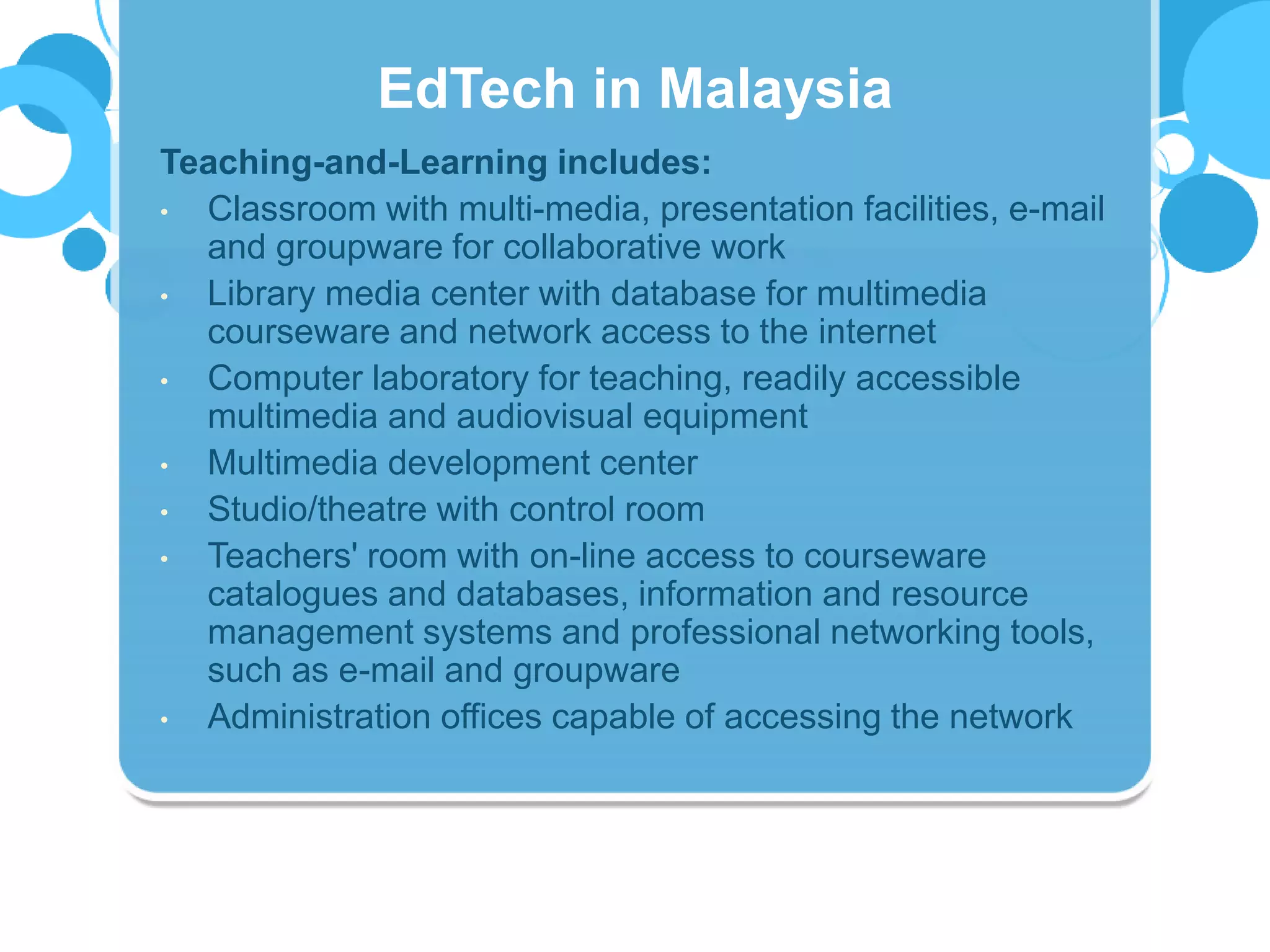 Teaching-and-Learning includes:
• Classroom with multi-media, presentation facilities, e-mail
and groupware for collaborative work
• Library media center with database for multimedia
courseware and network access to the internet
• Computer laboratory for teaching, readily accessible
multimedia and audiovisual equipment
• Multimedia development center
• Studio/theatre with control room
• Teachers' room with on-line access to courseware
catalogues and databases, information and resource
management systems and professional networking tools,
such as e-mail and groupware
• Administration offices capable of accessing the network
EdTech in Malaysia
 