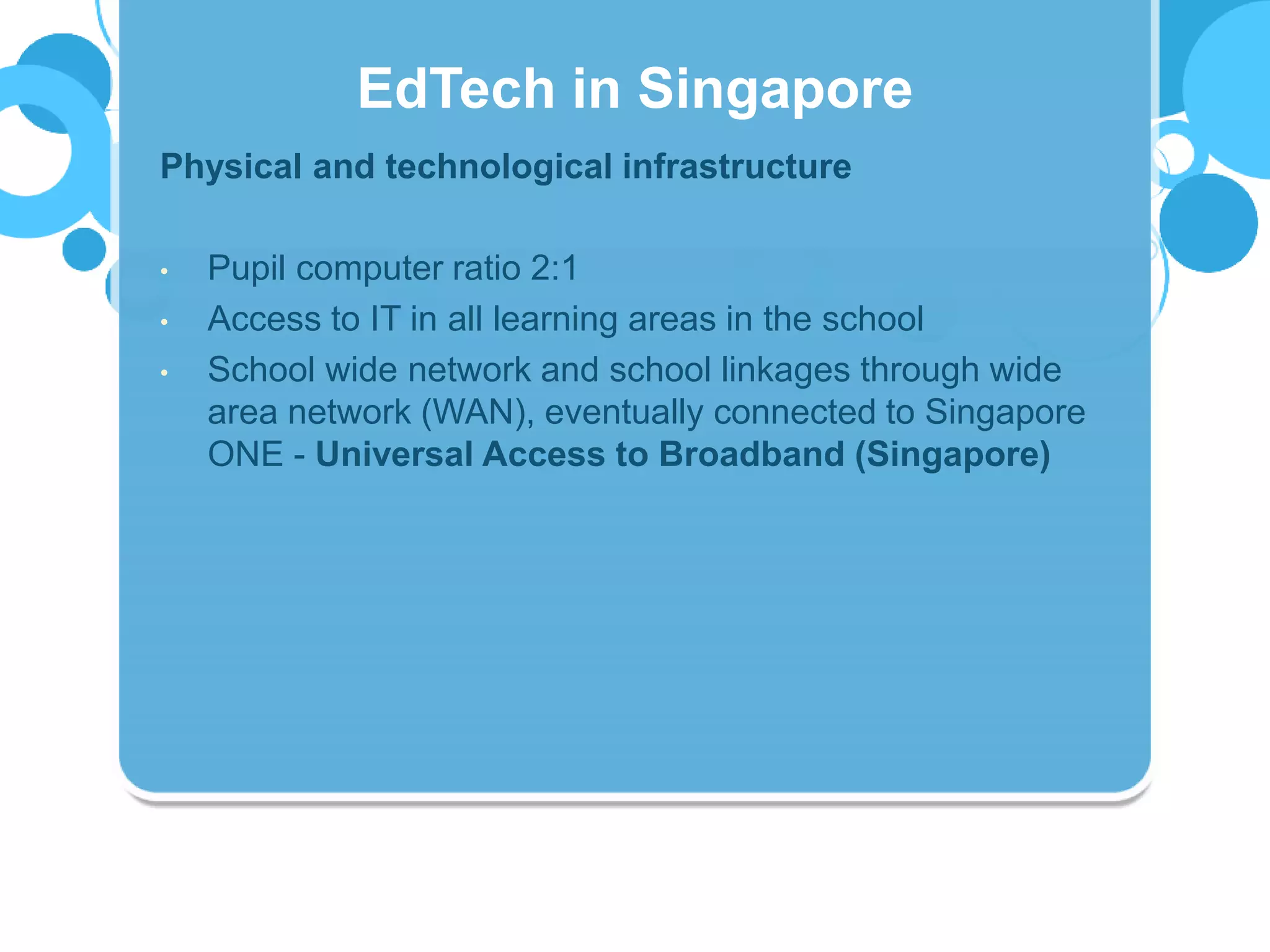 Physical and technological infrastructure
• Pupil computer ratio 2:1
• Access to IT in all learning areas in the school
• School wide network and school linkages through wide
area network (WAN), eventually connected to Singapore
ONE - Universal Access to Broadband (Singapore)
EdTech in Singapore
 