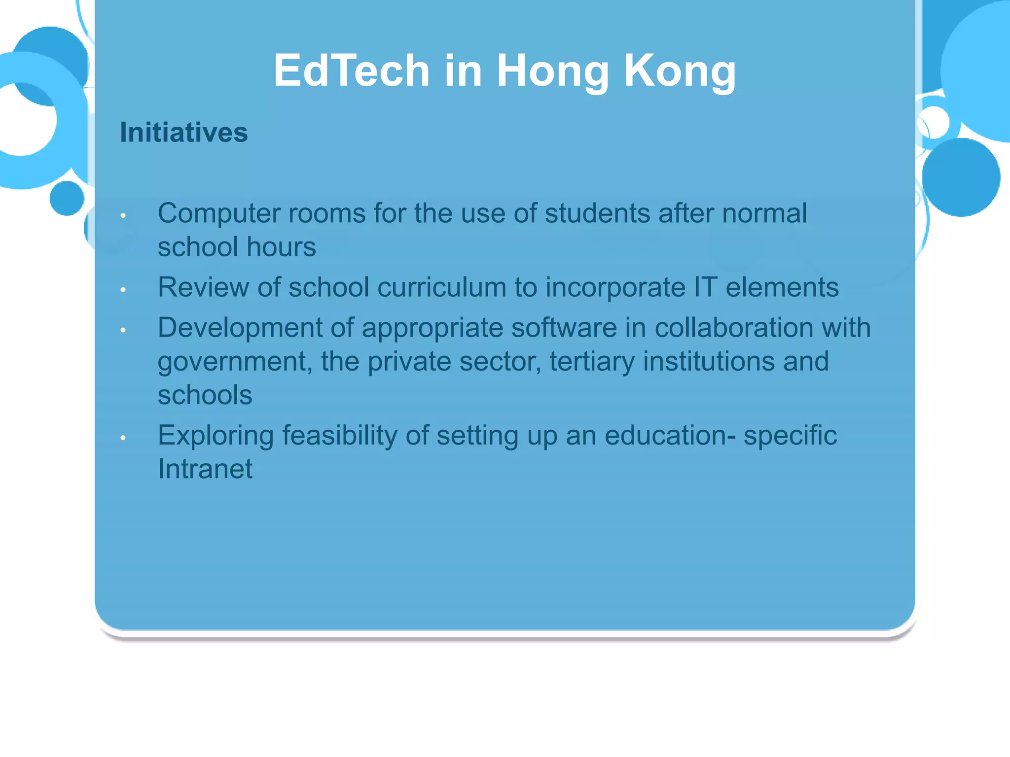 Initiatives
• Computer rooms for the use of students after normal
school hours
• Review of school curriculum to incorporate IT elements
• Development of appropriate software in collaboration with
government, the private sector, tertiary institutions and
schools
• Exploring feasibility of setting up an education- specific
Intranet
EdTech in Hong Kong
 