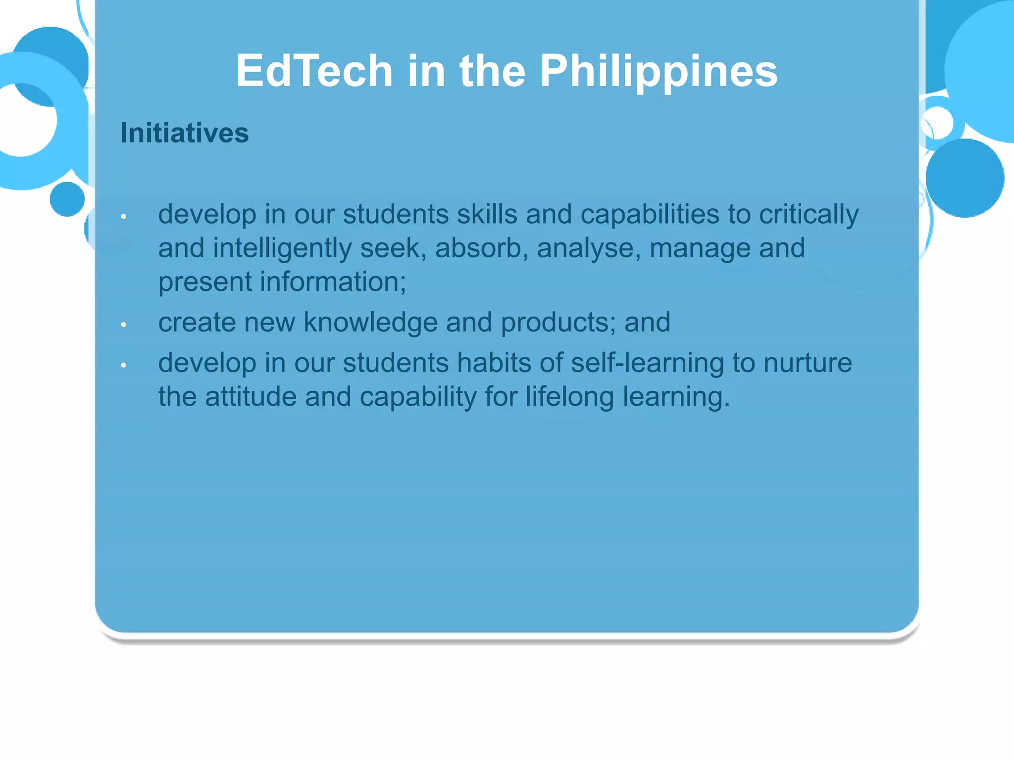 Initiatives
• develop in our students skills and capabilities to critically
and intelligently seek, absorb, analyse, manage and
present information;
• create new knowledge and products; and
• develop in our students habits of self-learning to nurture
the attitude and capability for lifelong learning.
EdTech in the Philippines
 