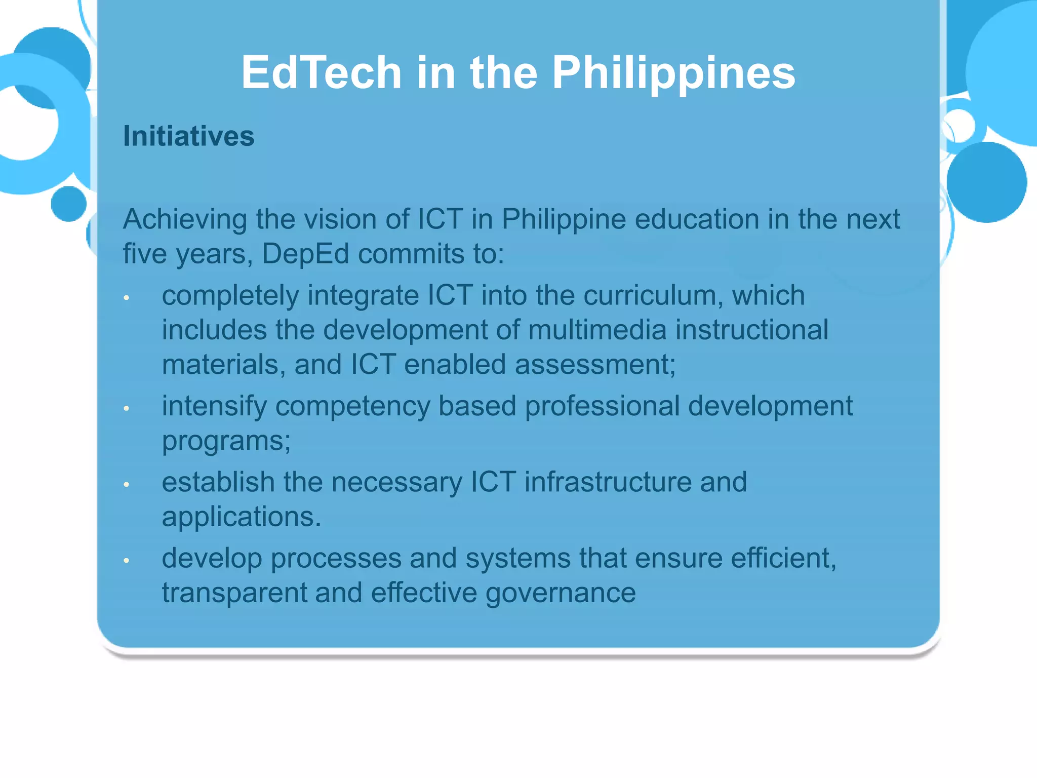 Initiatives
Achieving the vision of ICT in Philippine education in the next
five years, DepEd commits to:
• completely integrate ICT into the curriculum, which
includes the development of multimedia instructional
materials, and ICT enabled assessment;
• intensify competency based professional development
programs;
• establish the necessary ICT infrastructure and
applications.
• develop processes and systems that ensure efficient,
transparent and effective governance
EdTech in the Philippines
 