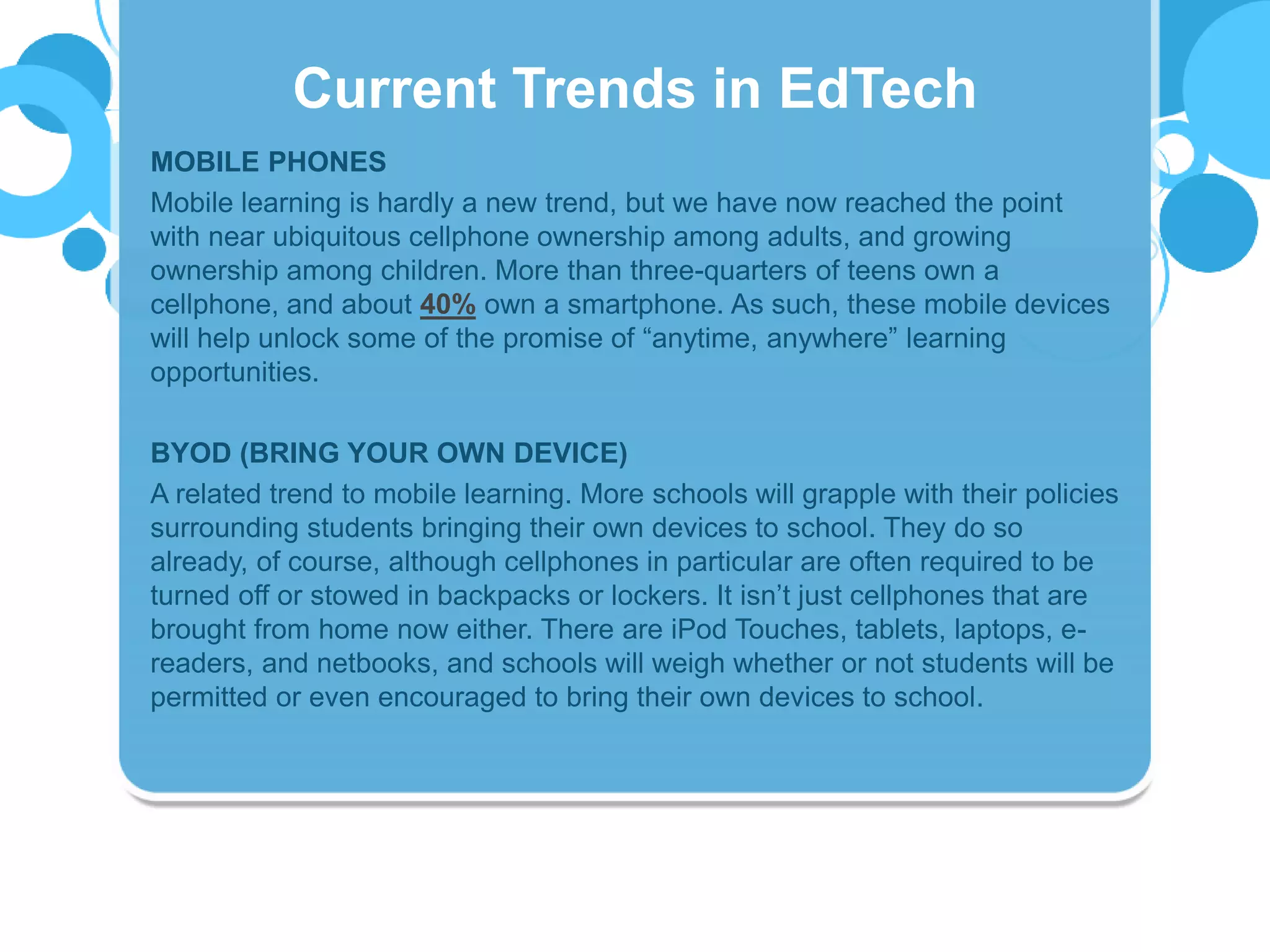 MOBILE PHONES
Mobile learning is hardly a new trend, but we have now reached the point
with near ubiquitous cellphone ownership among adults, and growing
ownership among children. More than three-quarters of teens own a
cellphone, and about 40% own a smartphone. As such, these mobile devices
will help unlock some of the promise of “anytime, anywhere” learning
opportunities.
BYOD (BRING YOUR OWN DEVICE)
A related trend to mobile learning. More schools will grapple with their policies
surrounding students bringing their own devices to school. They do so
already, of course, although cellphones in particular are often required to be
turned off or stowed in backpacks or lockers. It isn’t just cellphones that are
brought from home now either. There are iPod Touches, tablets, laptops, e-
readers, and netbooks, and schools will weigh whether or not students will be
permitted or even encouraged to bring their own devices to school.
Current Trends in EdTech
 