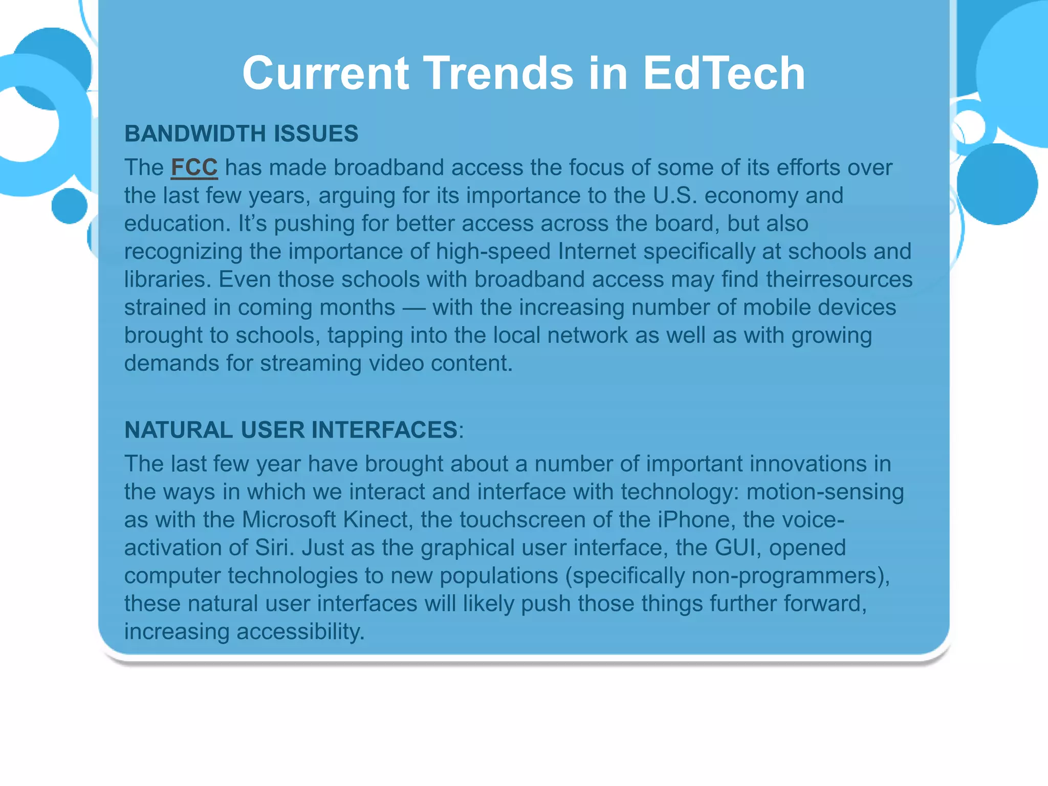 BANDWIDTH ISSUES
The FCC has made broadband access the focus of some of its efforts over
the last few years, arguing for its importance to the U.S. economy and
education. It’s pushing for better access across the board, but also
recognizing the importance of high-speed Internet specifically at schools and
libraries. Even those schools with broadband access may find theirresources
strained in coming months — with the increasing number of mobile devices
brought to schools, tapping into the local network as well as with growing
demands for streaming video content.
NATURAL USER INTERFACES:
The last few year have brought about a number of important innovations in
the ways in which we interact and interface with technology: motion-sensing
as with the Microsoft Kinect, the touchscreen of the iPhone, the voice-
activation of Siri. Just as the graphical user interface, the GUI, opened
computer technologies to new populations (specifically non-programmers),
these natural user interfaces will likely push those things further forward,
increasing accessibility.
Current Trends in EdTech
 