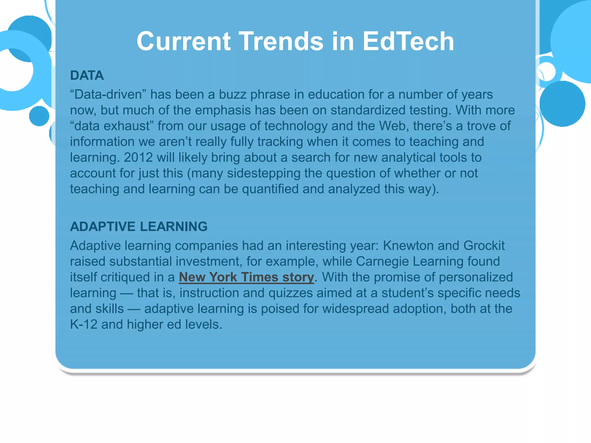 DATA
“Data-driven” has been a buzz phrase in education for a number of years
now, but much of the emphasis has been on standardized testing. With more
“data exhaust” from our usage of technology and the Web, there’s a trove of
information we aren’t really fully tracking when it comes to teaching and
learning. 2012 will likely bring about a search for new analytical tools to
account for just this (many sidestepping the question of whether or not
teaching and learning can be quantified and analyzed this way).
ADAPTIVE LEARNING
Adaptive learning companies had an interesting year: Knewton and Grockit
raised substantial investment, for example, while Carnegie Learning found
itself critiqued in a New York Times story. With the promise of personalized
learning — that is, instruction and quizzes aimed at a student’s specific needs
and skills — adaptive learning is poised for widespread adoption, both at the
K-12 and higher ed levels.
Current Trends in EdTech
 