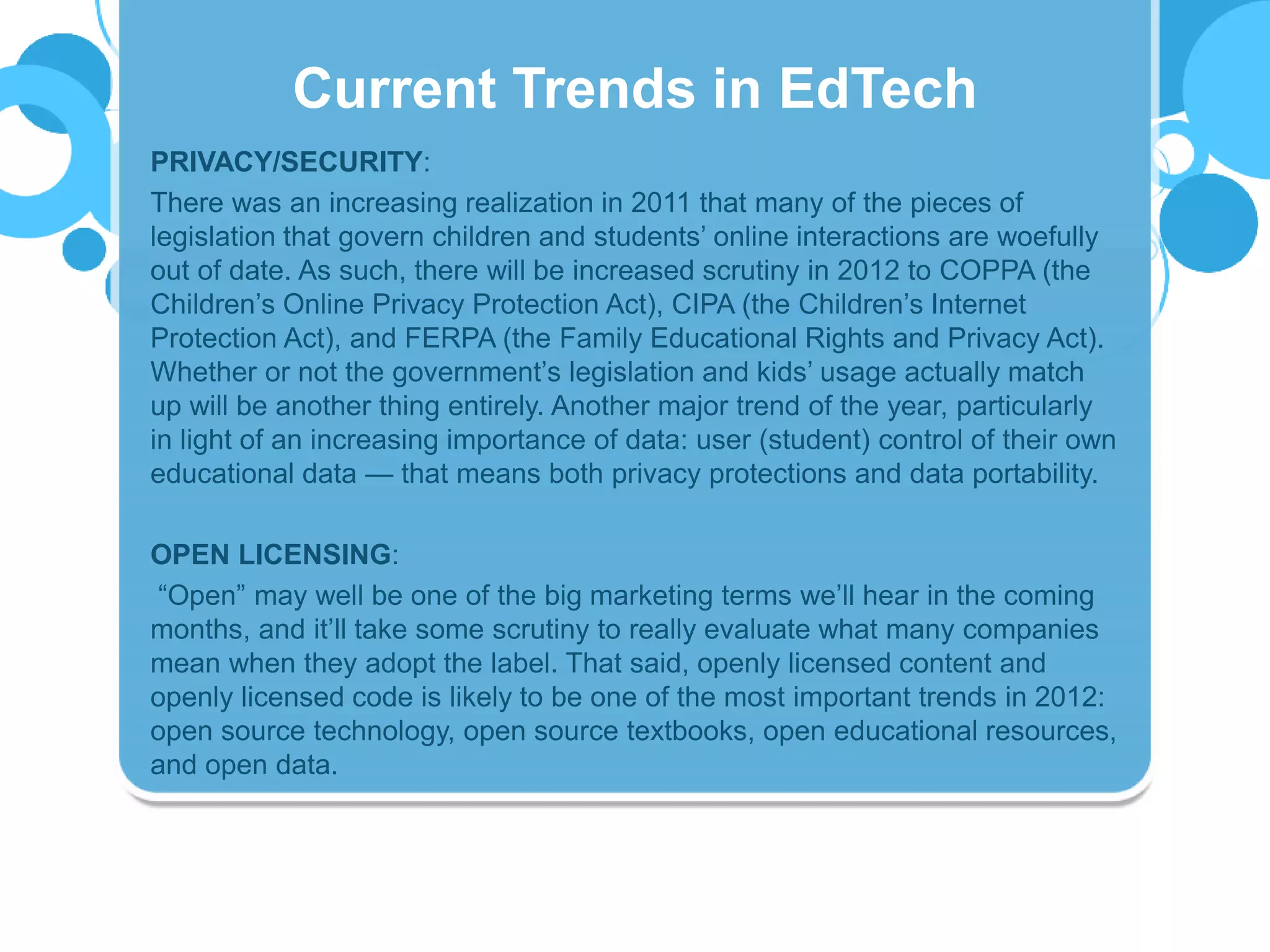 PRIVACY/SECURITY:
There was an increasing realization in 2011 that many of the pieces of
legislation that govern children and students’ online interactions are woefully
out of date. As such, there will be increased scrutiny in 2012 to COPPA (the
Children’s Online Privacy Protection Act), CIPA (the Children’s Internet
Protection Act), and FERPA (the Family Educational Rights and Privacy Act).
Whether or not the government’s legislation and kids’ usage actually match
up will be another thing entirely. Another major trend of the year, particularly
in light of an increasing importance of data: user (student) control of their own
educational data — that means both privacy protections and data portability.
OPEN LICENSING:
“Open” may well be one of the big marketing terms we’ll hear in the coming
months, and it’ll take some scrutiny to really evaluate what many companies
mean when they adopt the label. That said, openly licensed content and
openly licensed code is likely to be one of the most important trends in 2012:
open source technology, open source textbooks, open educational resources,
and open data.
Current Trends in EdTech
 
