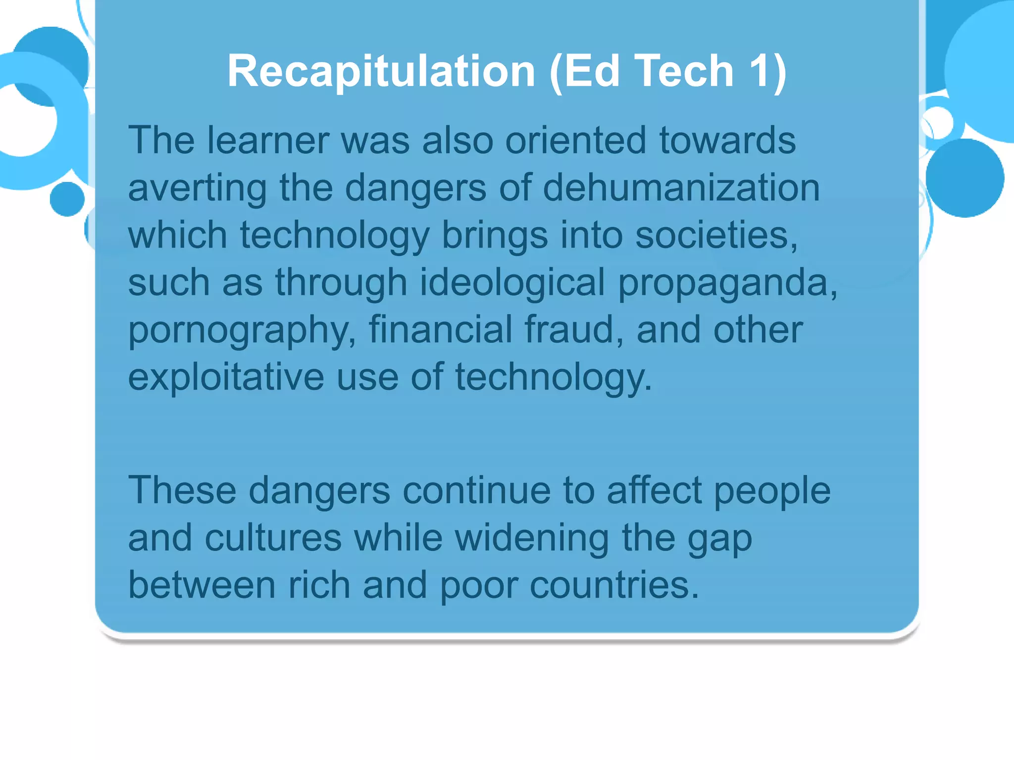 The learner was also oriented towards
averting the dangers of dehumanization
which technology brings into societies,
such as through ideological propaganda,
pornography, financial fraud, and other
exploitative use of technology.
These dangers continue to affect people
and cultures while widening the gap
between rich and poor countries.
Recapitulation (Ed Tech 1)
 