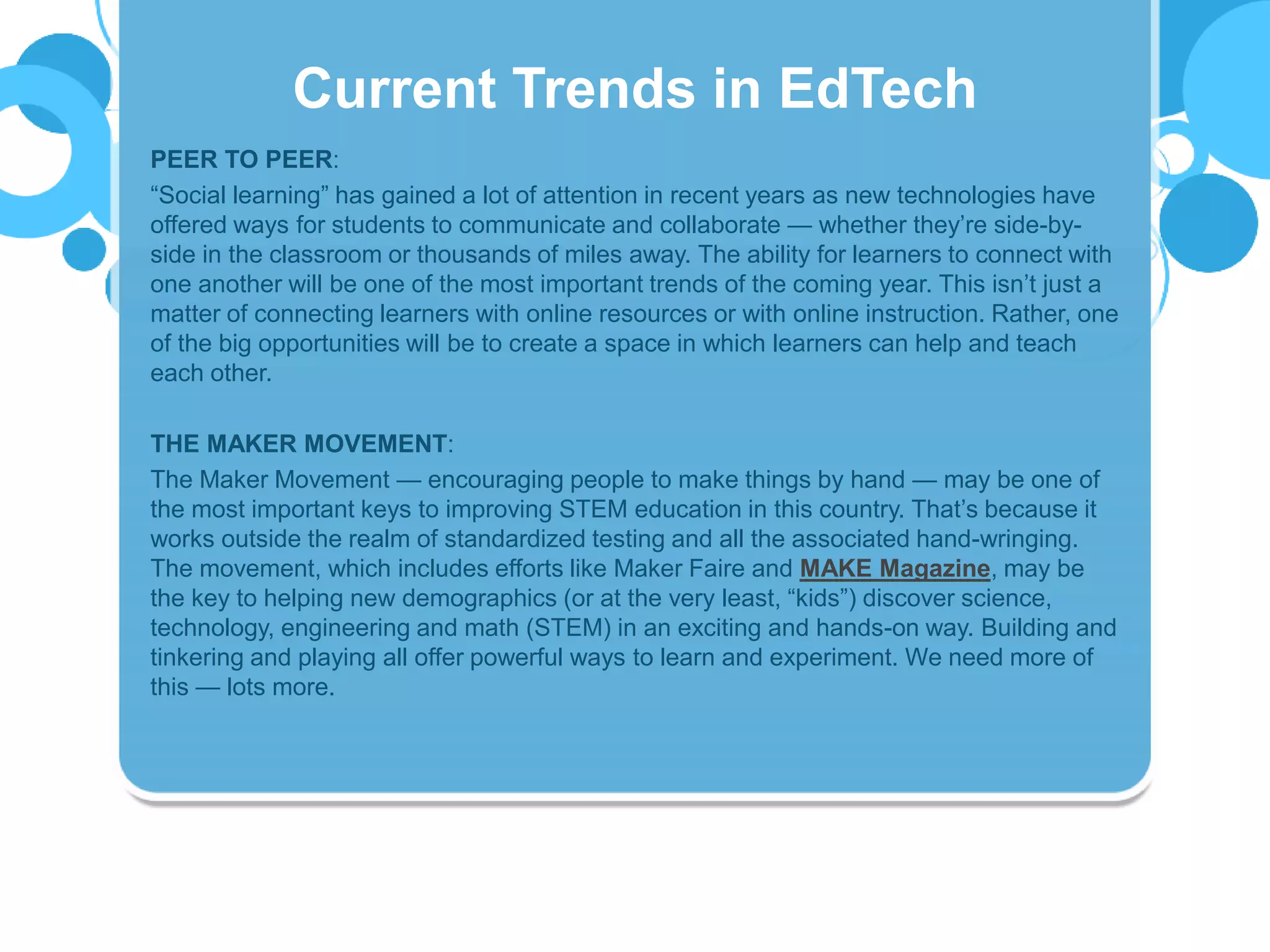 PEER TO PEER:
“Social learning” has gained a lot of attention in recent years as new technologies have
offered ways for students to communicate and collaborate — whether they’re side-by-
side in the classroom or thousands of miles away. The ability for learners to connect with
one another will be one of the most important trends of the coming year. This isn’t just a
matter of connecting learners with online resources or with online instruction. Rather, one
of the big opportunities will be to create a space in which learners can help and teach
each other.
THE MAKER MOVEMENT:
The Maker Movement — encouraging people to make things by hand — may be one of
the most important keys to improving STEM education in this country. That’s because it
works outside the realm of standardized testing and all the associated hand-wringing.
The movement, which includes efforts like Maker Faire and MAKE Magazine, may be
the key to helping new demographics (or at the very least, “kids”) discover science,
technology, engineering and math (STEM) in an exciting and hands-on way. Building and
tinkering and playing all offer powerful ways to learn and experiment. We need more of
this — lots more.
Current Trends in EdTech
 