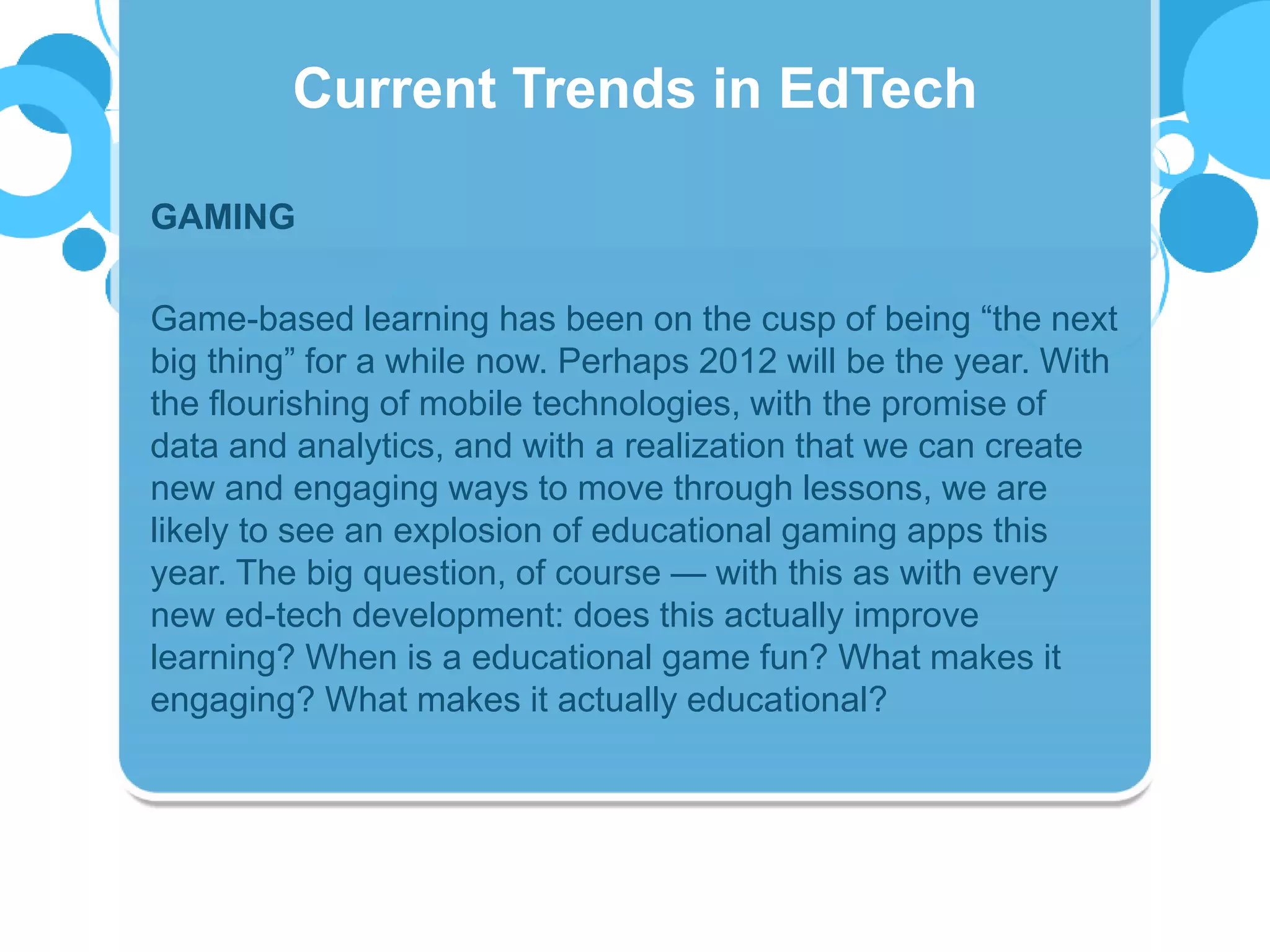 GAMING
Game-based learning has been on the cusp of being “the next
big thing” for a while now. Perhaps 2012 will be the year. With
the flourishing of mobile technologies, with the promise of
data and analytics, and with a realization that we can create
new and engaging ways to move through lessons, we are
likely to see an explosion of educational gaming apps this
year. The big question, of course — with this as with every
new ed-tech development: does this actually improve
learning? When is a educational game fun? What makes it
engaging? What makes it actually educational?
Current Trends in EdTech
 