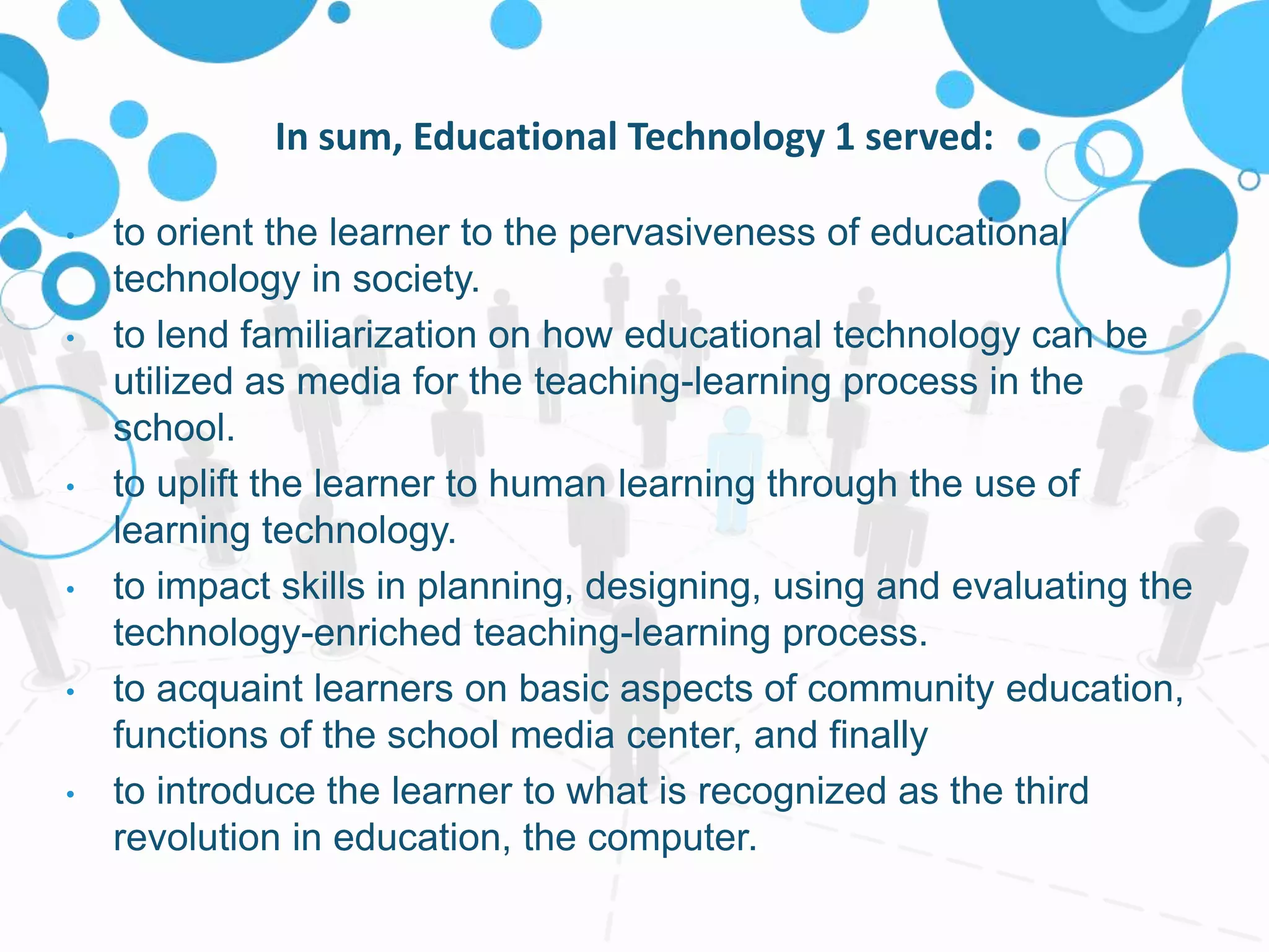 In sum, Educational Technology 1 served:
• to orient the learner to the pervasiveness of educational
technology in society.
• to lend familiarization on how educational technology can be
utilized as media for the teaching-learning process in the
school.
• to uplift the learner to human learning through the use of
learning technology.
• to impact skills in planning, designing, using and evaluating the
technology-enriched teaching-learning process.
• to acquaint learners on basic aspects of community education,
functions of the school media center, and finally
• to introduce the learner to what is recognized as the third
revolution in education, the computer.
 