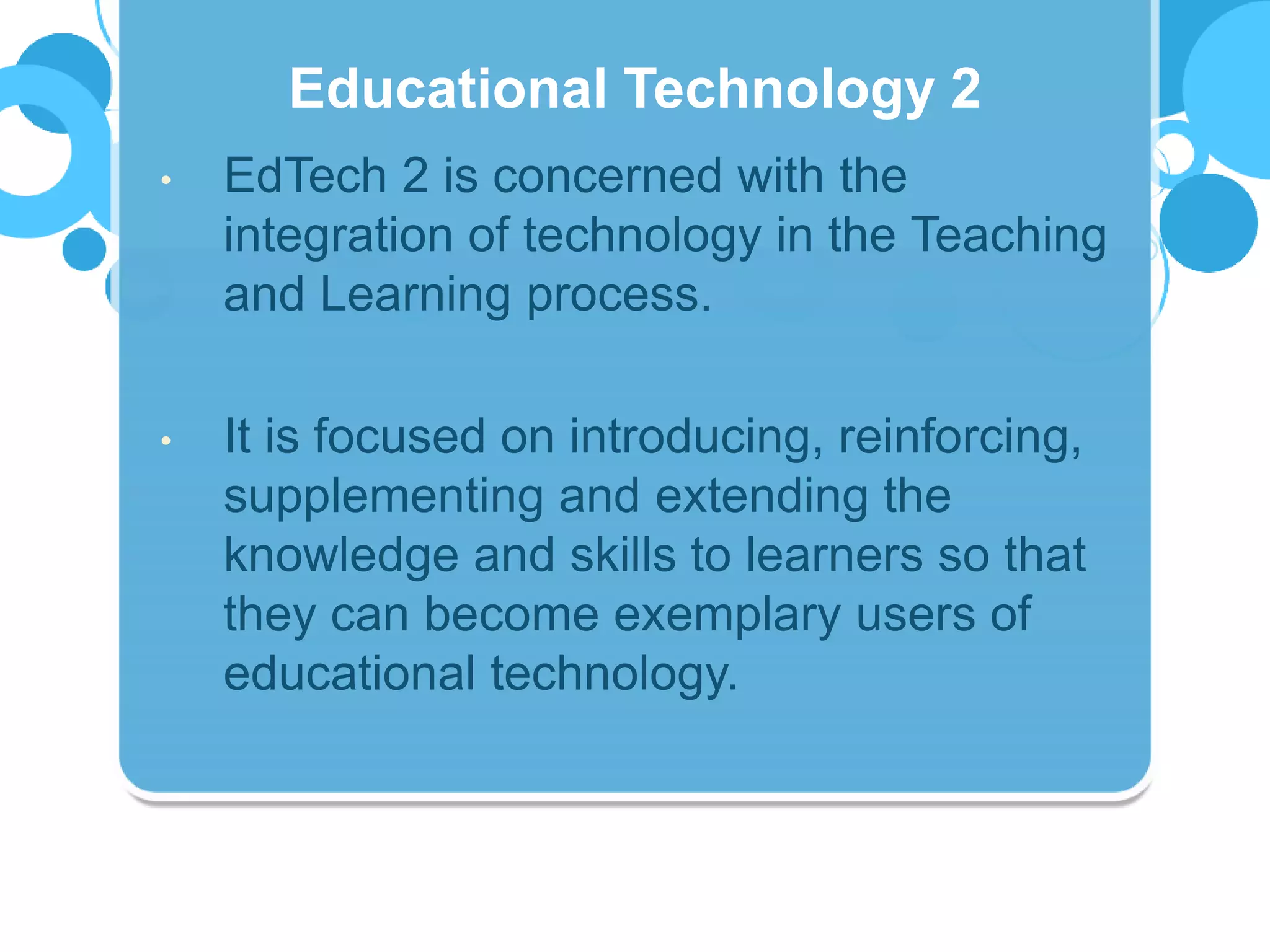 • EdTech 2 is concerned with the
integration of technology in the Teaching
and Learning process.
• It is focused on introducing, reinforcing,
supplementing and extending the
knowledge and skills to learners so that
they can become exemplary users of
educational technology.
Educational Technology 2
 