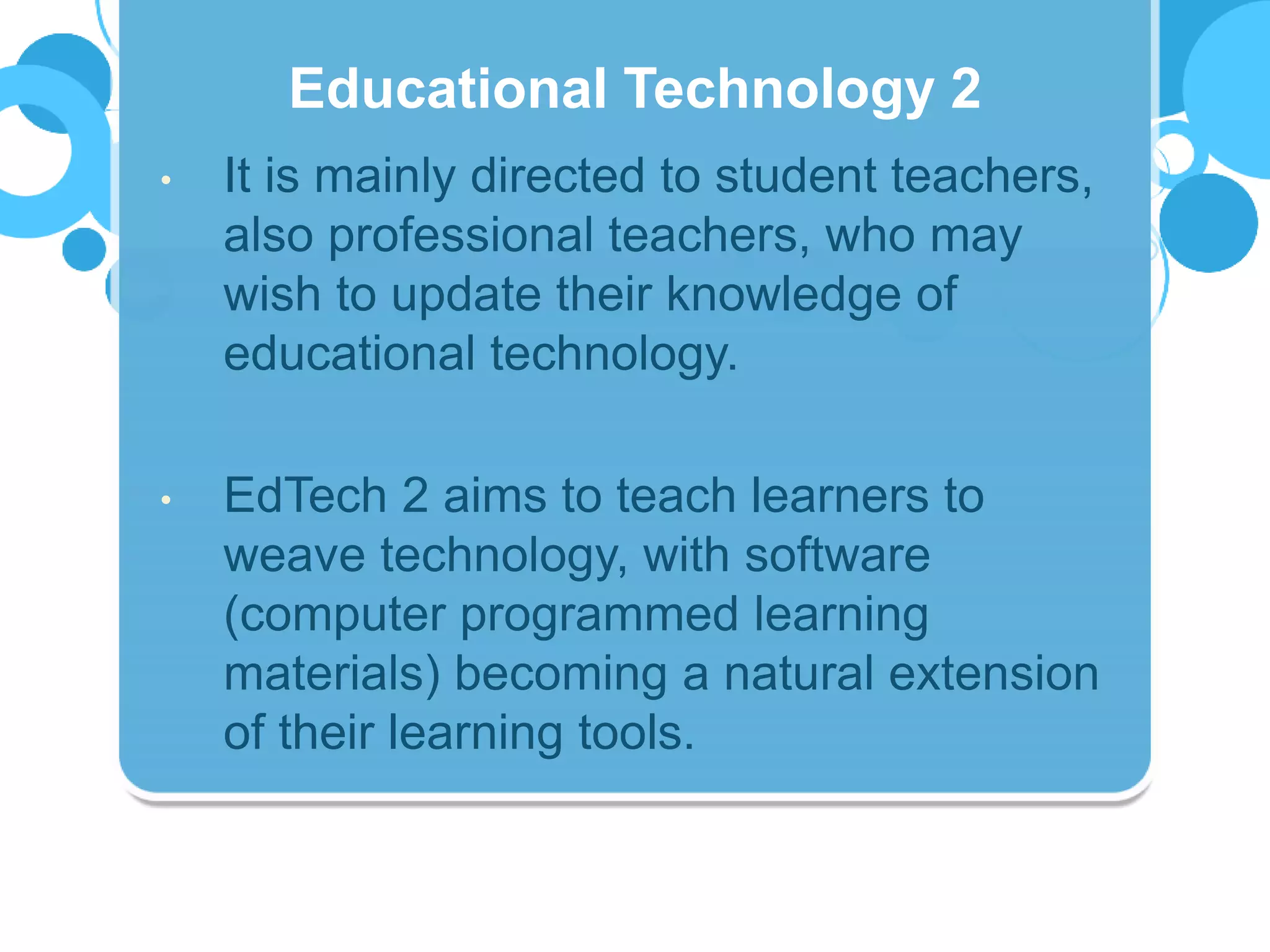 • It is mainly directed to student teachers,
also professional teachers, who may
wish to update their knowledge of
educational technology.
• EdTech 2 aims to teach learners to
weave technology, with software
(computer programmed learning
materials) becoming a natural extension
of their learning tools.
Educational Technology 2
 