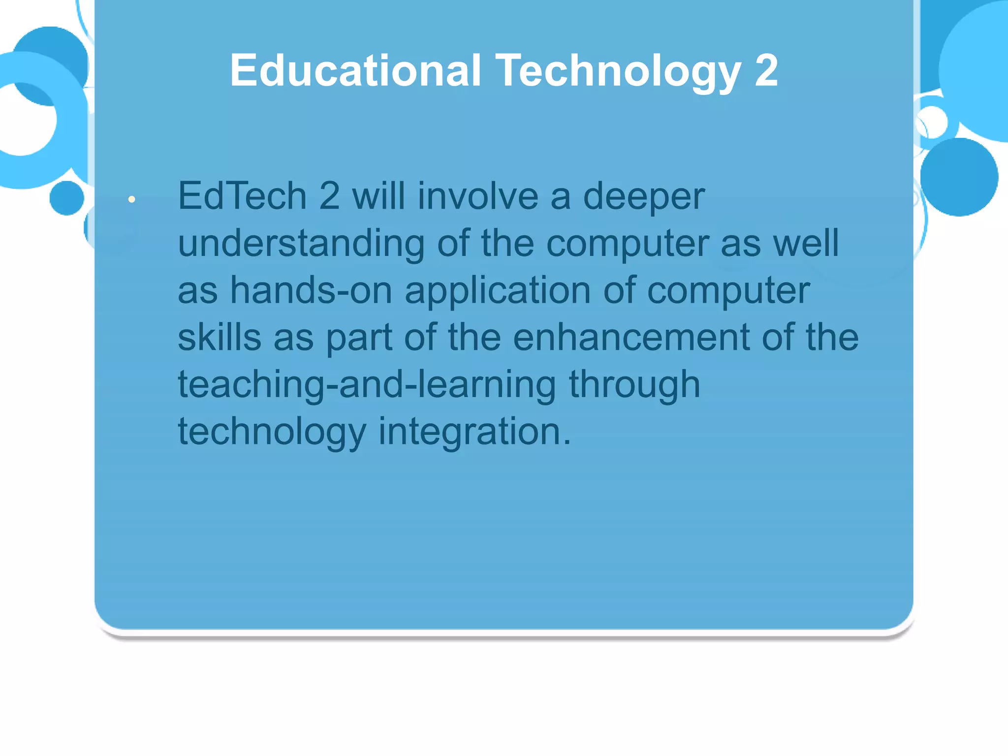 • EdTech 2 will involve a deeper
understanding of the computer as well
as hands-on application of computer
skills as part of the enhancement of the
teaching-and-learning through
technology integration.
Educational Technology 2
 