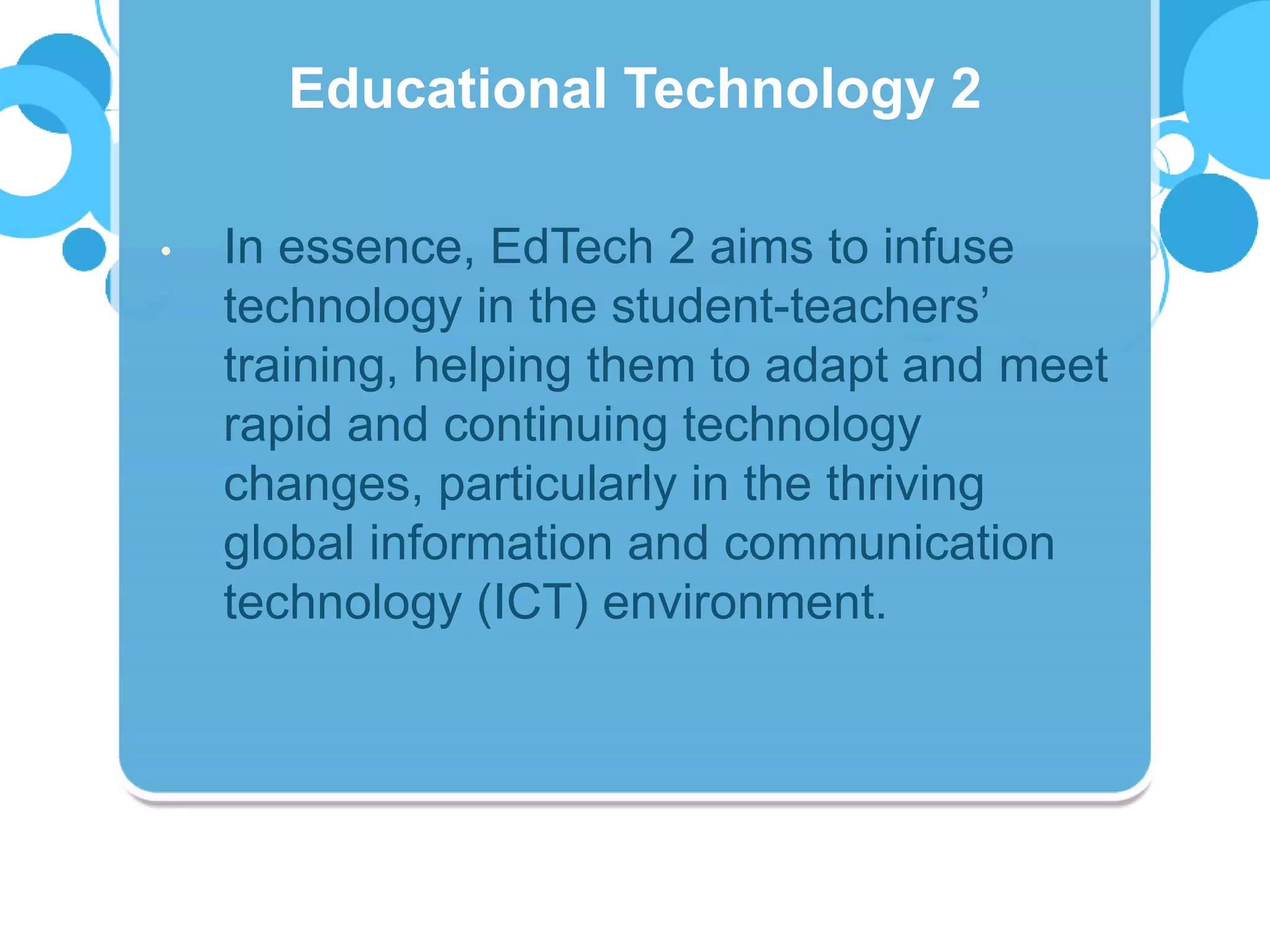 • In essence, EdTech 2 aims to infuse
technology in the student-teachers’
training, helping them to adapt and meet
rapid and continuing technology
changes, particularly in the thriving
global information and communication
technology (ICT) environment.
Educational Technology 2
 