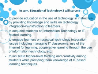 In sum, Educational Technology 2 will serve:
• to provide education in the use of technology in instruction
by providing knowledge and skills on technology
integration-in-instruction to learners.
• to acquaint students on Information Technology or IT-
related learning.
• to engage learners on practical technology integration
issues including managing IT classrooms, use of the
Internet for learning, cooperative learning through the use
of information technology, etc.
• to inculcate higher-level thinking and creativity among
students while providing them knowledge of IT based
learning techniques.
 