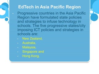 • Progressive countries in the Asia Pacific
Region have formulated state policies
and strategies to infuse technology in
schools. The five progressive states/city
imposing ICT policies and strategies in
schools are:
• New Zealand,
• Australia,
• Malaysia,
• Singapore and
• Hong Kong.
EdTech in Asia Pacific Region
 