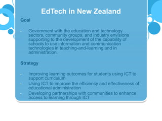 Goal
• Government with the education and technology
sectors, community groups, and industry envisions
supporting to the development of the capability of
schools to use information and communication
technologies in teaching-and-learning and in
administration.
Strategy
• Improving learning outcomes for students using ICT to
support curriculum
• Using ICT to improve the efficiency and effectiveness of
educational administration
• Developing partnerships with communities to enhance
access to learning through ICT
EdTech in New Zealand
 