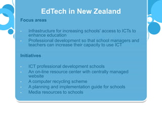 Focus areas
• Infrastructure for increasing schools' access to ICTs to
enhance education
• Professional development so that school managers and
teachers can increase their capacity to use ICT
Initiatives
• ICT professional development schools
• An on-line resource center with centrally managed
website
• A computer recycling scheme
• A planning and implementation guide for schools
• Media resources to schools
EdTech in New Zealand
 