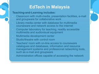 Teaching-and-Learning includes:
• Classroom with multi-media, presentation facilities, e-mail
and groupware for collaborative work
• Library media center with database for multimedia
courseware and network access to the internet
• Computer laboratory for teaching, readily accessible
multimedia and audiovisual equipment
• Multimedia development center
• Studio/theatre with control room
• Teachers' room with on-line access to courseware
catalogues and databases, information and resource
management systems and professional networking tools,
such as e-mail and groupware
• Administration offices capable of accessing the network
EdTech in Malaysia
 
