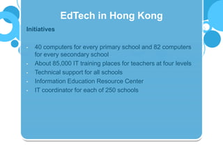 Initiatives
• 40 computers for every primary school and 82 computers
for every secondary school
• About 85,000 IT training places for teachers at four levels
• Technical support for all schools
• Information Education Resource Center
• IT coordinator for each of 250 schools
EdTech in Hong Kong
 