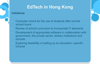 Initiatives
• Computer rooms for the use of students after normal
school hours
• Review of school curriculum to incorporate IT elements
• Development of appropriate software in collaboration with
government, the private sector, tertiary institutions and
schools
• Exploring feasibility of setting up an education- specific
Intranet
EdTech in Hong Kong
 