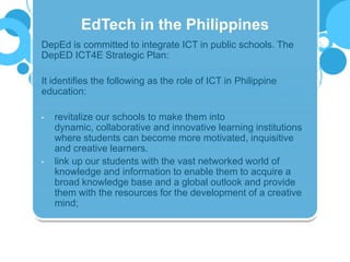 DepEd is committed to integrate ICT in public schools. The
DepED ICT4E Strategic Plan:
It identifies the following as the role of ICT in Philippine
education:
• revitalize our schools to make them into
dynamic, collaborative and innovative learning institutions
where students can become more motivated, inquisitive
and creative learners.
• link up our students with the vast networked world of
knowledge and information to enable them to acquire a
broad knowledge base and a global outlook and provide
them with the resources for the development of a creative
mind;
EdTech in the Philippines
 