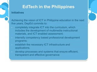 Initiatives
Achieving the vision of ICT in Philippine education in the next
five years, DepEd commits to:
• completely integrate ICT into the curriculum, which
includes the development of multimedia instructional
materials, and ICT enabled assessment;
• intensify competency based professional development
programs;
• establish the necessary ICT infrastructure and
applications.
• develop processes and systems that ensure efficient,
transparent and effective governance
EdTech in the Philippines
 