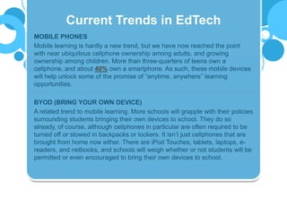 MOBILE PHONES
Mobile learning is hardly a new trend, but we have now reached the point
with near ubiquitous cellphone ownership among adults, and growing
ownership among children. More than three-quarters of teens own a
cellphone, and about 40% own a smartphone. As such, these mobile devices
will help unlock some of the promise of “anytime, anywhere” learning
opportunities.
BYOD (BRING YOUR OWN DEVICE)
A related trend to mobile learning. More schools will grapple with their policies
surrounding students bringing their own devices to school. They do so
already, of course, although cellphones in particular are often required to be
turned off or stowed in backpacks or lockers. It isn’t just cellphones that are
brought from home now either. There are iPod Touches, tablets, laptops, e-
readers, and netbooks, and schools will weigh whether or not students will be
permitted or even encouraged to bring their own devices to school.
Current Trends in EdTech
 