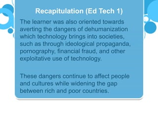 The learner was also oriented towards
averting the dangers of dehumanization
which technology brings into societies,
such as through ideological propaganda,
pornography, financial fraud, and other
exploitative use of technology.
These dangers continue to affect people
and cultures while widening the gap
between rich and poor countries.
Recapitulation (Ed Tech 1)
 