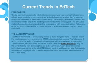 PEER TO PEER:
“Social learning” has gained a lot of attention in recent years as new technologies have
offered ways for students to communicate and collaborate — whether they’re side-by-
side in the classroom or thousands of miles away. The ability for learners to connect with
one another will be one of the most important trends of the coming year. This isn’t just a
matter of connecting learners with online resources or with online instruction. Rather, one
of the big opportunities will be to create a space in which learners can help and teach
each other.
THE MAKER MOVEMENT:
The Maker Movement — encouraging people to make things by hand — may be one of
the most important keys to improving STEM education in this country. That’s because it
works outside the realm of standardized testing and all the associated hand-wringing.
The movement, which includes efforts like Maker Faire and MAKE Magazine, may be
the key to helping new demographics (or at the very least, “kids”) discover science,
technology, engineering and math (STEM) in an exciting and hands-on way. Building and
tinkering and playing all offer powerful ways to learn and experiment. We need more of
this — lots more.
Current Trends in EdTech
 