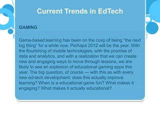GAMING
Game-based learning has been on the cusp of being “the next
big thing” for a while now. Perhaps 2012 will be the year. With
the flourishing of mobile technologies, with the promise of
data and analytics, and with a realization that we can create
new and engaging ways to move through lessons, we are
likely to see an explosion of educational gaming apps this
year. The big question, of course — with this as with every
new ed-tech development: does this actually improve
learning? When is a educational game fun? What makes it
engaging? What makes it actually educational?
Current Trends in EdTech
 