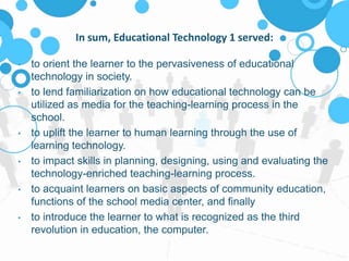 In sum, Educational Technology 1 served:
• to orient the learner to the pervasiveness of educational
technology in society.
• to lend familiarization on how educational technology can be
utilized as media for the teaching-learning process in the
school.
• to uplift the learner to human learning through the use of
learning technology.
• to impact skills in planning, designing, using and evaluating the
technology-enriched teaching-learning process.
• to acquaint learners on basic aspects of community education,
functions of the school media center, and finally
• to introduce the learner to what is recognized as the third
revolution in education, the computer.
 