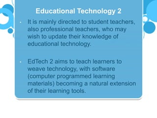 • It is mainly directed to student teachers,
also professional teachers, who may
wish to update their knowledge of
educational technology.
• EdTech 2 aims to teach learners to
weave technology, with software
(computer programmed learning
materials) becoming a natural extension
of their learning tools.
Educational Technology 2
 
