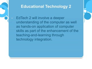 • EdTech 2 will involve a deeper
understanding of the computer as well
as hands-on application of computer
skills as part of the enhancement of the
teaching-and-learning through
technology integration.
Educational Technology 2
 