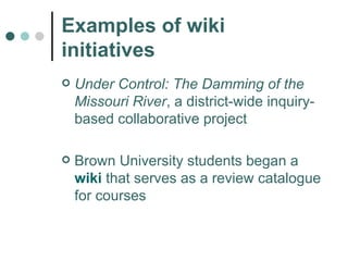 Examples of wiki initiatives Under Control: The Damming of the Missouri River , a district-wide inquiry-based collaborative project Brown University students began a  wiki  that serves as a review catalogue for courses  