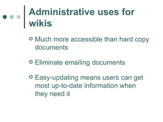 Administrative uses for wikis Much more accessible than hard copy documents Eliminate emailing documents Easy-updating means users can get most up-to-date information when they need it 