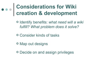 Considerations for Wiki creation & development Identify benefits:  what need will a wiki fulfill? What problem does it solve? Consider kinds of tasks Map out designs Decide on and assign privileges 