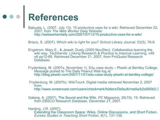 References Babuata, L. (2007, July 13). 15 productive uses for a wiki. Retrieved December 22, 2007, from  The Web Worker Daily  Website: http://webworkerdaily.com/2007/07/13/15-productive-uses-for-a-wiki/ Brisco, S. (2007). Which wiki is right for you?  School Library Journal , 53(5), 78-9. Engstrom, Mary E., & Jewett, Dusty (2005 Nov/Dec). Collaborative learning the wiki way. Techtrends: Linking Research & Practice to Improve Learning, v49 n6 pp12-68. Retrieved December 21, 2007, from ProQuest Research Database. Frydenberg, M. (2007a, November 1). Edu case study – Pbwiki at Bentley College. Message posted to The Daily Peanut Web log at:  http://blog.pbwiki.com/2007/11/01/edu-case-study-pbwiki-at-bentley-college/   Frydenburg, M. (2007b). WikiTour4. Digital media retrieved November 2, 2007 from:  http://www.screencast.com/users/checkmark/folders/Default/media/b2a560b2-3fca-45d6-b640-4e18e42426e5   Galang, A. (2007).  The Sound and the Wiki.   PC Magazine , 26(19), 19. Retrieved from EBSCO Research Database, December 21, 2007. Harding, J.R. (2007).  Extending the Classroom Space: Wikis, Online Discussions, and Short Fiction.   Eureka Studies in Teaching Short Fiction , 8(1), 131-138. 