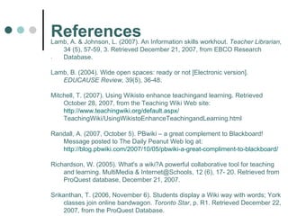 References . Lamb, A. & Johnson, L. (2007). An Information skills workhout.  Teacher Librarian ,  34 (5), 57-59, 3. Retrieved December 21, 2007, from EBCO Research Database. Lamb, B. (2004). Wide open spaces: ready or not [Electronic version].  EDUCAUSE Review,  39(5), 36-48. Mitchell, T. (2007). Using Wikisto enhance teachingand learning. Retrieved October 28, 2007, from the Teaching Wiki Web site:  http://www.teachingwiki.org/default.aspx/ TeachingWiki/UsingWikistoEnhanceTeachingandLearning.html Randall, A. (2007, October 5). PBwiki – a great complement to Blackboard! Message posted to The Daily Peanut Web log at:  http://blog.pbwiki.com/2007/10/05/pbwiki-a-great-compliment-to-blackboard/ Richardson, W. (2005). What's a wiki?A powerful collaborative tool for teaching and learning. MultiMedia & Internet@Schools, 12 (6), 17- 20. Retrieved from ProQuest database, December 21, 2007. Srikanthan, T. (2006, November 6). Students display a Wiki way with words; York classes join online bandwagon.  Toronto Star , p. R1. Retrieved December 22, 2007, from the ProQuest Database. 