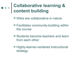 Collaborative learning & content building Wikis are collaborative in nature Facilitates community-building within the course Students become teachers and learn from each other Highly-learner-centered instructional strategy 