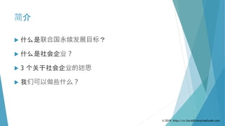 简介
 什么是联合国永续发展目标？
 什么是社会企业？
 3 个关于社会企业的迷思
 我们可以做些什么？
© 2019. http://cn.SocialEnterpriseGuide.com
 