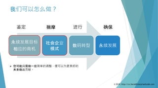 我们可以怎么做？
永续发展目标
相应的商机
数码转型
社会企业
模式
永续发展
鉴定 揣摩 进行 确保
 您可能只需做一些简单的调整，便可以为更美好的
未来做出贡献。
© 2019. http://cn.SocialEnterpriseGuide.com
 