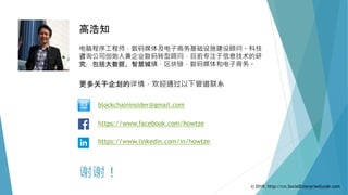 谢谢！
高浩知
电脑程序工程师，数码媒体及电子商务基础设施建设顾问。科技
咨询公司创始人兼企业数码转型顾问，目前专注于信息技术的研
究，包括大数据、智慧城镇、区块链，数码媒体和电子商务。
https://www.facebook.com/howtze
https://www.linkedin.com/in/howtze
blockchaininsider@gmail.com
更多关于企划的详情，欢迎通过以下管道联系
© 2019. http://cn.SocialEnterpriseGuide.com
 