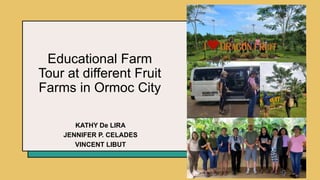 Educational Farm
Tour at different Fruit
Farms in Ormoc City
KATHY De LIRA
JENNIFER P. CELADES
VINCENT LIBUT
 