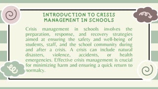 Crisis management in schools involves the
preparation, response, and recovery strategies
aimed at ensuring the safety and well-being of
students, staff, and the school community during
and after a crisis. A crisis can include natural
disasters, violence, accidents, or health
emergencies. Effective crisis management is crucial
for minimizing harm and ensuring a quick return to
normalcy.
INTRODUCTION TO CRISIS
MANAGEMENT IN SCHOOLS
 