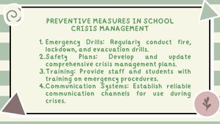 PREVENTIVE MEASURES IN SCHOOL
CRISIS MANAGEMENT
1. Emergency Drills: Regularly conduct fire,
lockdown, and evacuation drills.
2.Safety Plans: Develop and update
comprehensive crisis management plans.
3.Training: Provide staff and students with
training on emergency procedures.
4.Communication Systems: Establish reliable
communication channels for use during
crises.
 