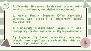 5. Security Measures: Implement secure entry
points, surveillance, and visitor management.
6. Mental Health Support: Offer counseling
services and promote a supportive school
environment.
7. Community Collaboration: Work with local
emergency services and community organizations.
By implementing these preventive measures,
schools can significantly reduce the risk and
impact of potential crises.
 