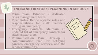 • Crisis Team: Establish a dedicated
crisis management team.
• Clear Roles: Define specific roles and
responsibilities for staff members
during an emergency.
• Emergency Contacts: Maintain an
updated list of emergency contacts for
students and staff.
• Communication Plan: Develop a
communication plan for notifying
parents, emergency services, and the
school community.
EMERGENCY RESPONSE PLANNING IN SCHOOLS
 