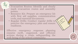 • Evacuation Routes: Identify and clearly
mark evacuation routes and assembly
points.
• Resource Kit: Prepare an emergency kit
with first aid supplies, communication
tools, and essential documents.
• Regular Drills: Conduct regular drills to
practice the emergency plan and ensure
readiness.
Effective emergency response planning
ensures swift, organized, and efficient
actions during a crisis, safeguarding the
well-being of the school community.
 